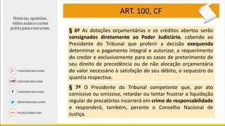 ART. 100, CF
§ 6º As dotações orçamentárias e os créditos abertos serão
consignados diretamente ao Poder Judiciário, cabendo ao
Presidente do Tribunal que proferir a decisão exequenda
determinar o pagamento integral e autorizar, a requerimento
do credor e exclusivamente para os casos de preterimento de
seu direito de precedência ou de não alocação orçamentária
do valor necessário à satisfação do seu débito, o sequestro da
quantia respectiva.
§ 7º O Presidente do Tribunal competente que, por ato
comissivo ou omissivo, retardar ou tentar frustrar a liquidação
regular de precatórios incorrerá em crime de responsabilidade
e responderá, também, perante o Conselho Nacional de
Justiça.
 