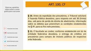 ART. 100, CF
§ 10. Antes da expedição dos precatórios, o Tribunal solicitará
à Fazenda Pública devedora, para resposta em até 30 (trinta)
dias, sob pena de perda do direito de abatimento, informação
sobre os débitos que preencham as condições estabelecidas
no § 9º, para os fins nele previstos.
§ 11. É facultada ao credor, conforme estabelecido em lei da
entidade federativa devedora, a entrega de créditos em
precatórios para compra de imóveis públicos do respectivo
ente federado.
 