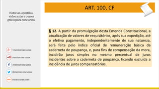 ART. 100, CF
§ 12. A partir da promulgação desta Emenda Constitucional, a
atualização de valores de requisitórios, após sua expedição, até
o efetivo pagamento, independentemente de sua natureza,
será feita pelo índice oficial de remuneração básica da
caderneta de poupança, e, para fins de compensação da mora,
incidirão juros simples no mesmo percentual de juros
incidentes sobre a caderneta de poupança, ficando excluída a
incidência de juros compensatórios.
 