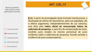 ART. 100, CF
§ 12. A partir da promulgação desta Emenda Constitucional, a
atualização de valores de requisitórios, após sua expedição, até
o efetivo pagamento, independentemente de sua natureza,
será feita pelo índice oficial de remuneração básica da
caderneta de poupança, e, para fins de compensação da mora,
incidirão juros simples no mesmo percentual de juros
incidentes sobre a caderneta de poupança, ficando excluída a
incidência de juros compensatórios.
 