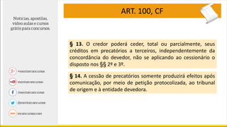 ART. 100, CF
§ 13. O credor poderá ceder, total ou parcialmente, seus
créditos em precatórios a terceiros, independentemente da
concordância do devedor, não se aplicando ao cessionário o
disposto nos §§ 2º e 3º.
§ 14. A cessão de precatórios somente produzirá efeitos após
comunicação, por meio de petição protocolizada, ao tribunal
de origem e à entidade devedora.
 