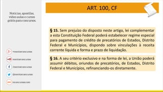 ART. 100, CF
§ 15. Sem prejuízo do disposto neste artigo, lei complementar
a esta Constituição Federal poderá estabelecer regime especial
para pagamento de crédito de precatórios de Estados, Distrito
Federal e Municípios, dispondo sobre vinculações à receita
corrente líquida e forma e prazo de liquidação.
§ 16. A seu critério exclusivo e na forma de lei, a União poderá
assumir débitos, oriundos de precatórios, de Estados, Distrito
Federal e Municípios, refinanciando-os diretamente.
 