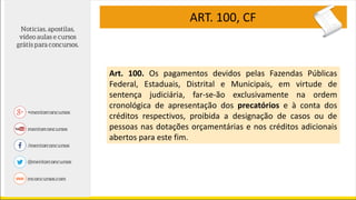 ART. 100, CF
Art. 100. Os pagamentos devidos pelas Fazendas Públicas
Federal, Estaduais, Distrital e Municipais, em virtude de
sentença judiciária, far-se-ão exclusivamente na ordem
cronológica de apresentação dos precatórios e à conta dos
créditos respectivos, proibida a designação de casos ou de
pessoas nas dotações orçamentárias e nos créditos adicionais
abertos para este fim.
 