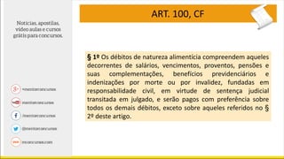 ART. 100, CF
§ 1º Os débitos de natureza alimentícia compreendem aqueles
decorrentes de salários, vencimentos, proventos, pensões e
suas complementações, benefícios previdenciários e
indenizações por morte ou por invalidez, fundadas em
responsabilidade civil, em virtude de sentença judicial
transitada em julgado, e serão pagos com preferência sobre
todos os demais débitos, exceto sobre aqueles referidos no §
2º deste artigo.
 