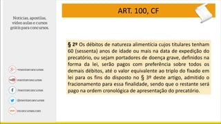 ART. 100, CF
§ 2º Os débitos de natureza alimentícia cujos titulares tenham
60 (sessenta) anos de idade ou mais na data de expedição do
precatório, ou sejam portadores de doença grave, definidos na
forma da lei, serão pagos com preferência sobre todos os
demais débitos, até o valor equivalente ao triplo do fixado em
lei para os fins do disposto no § 3º deste artigo, admitido o
fracionamento para essa finalidade, sendo que o restante será
pago na ordem cronológica de apresentação do precatório.
 