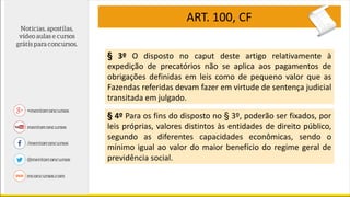 ART. 100, CF
§ 3º O disposto no caput deste artigo relativamente à
expedição de precatórios não se aplica aos pagamentos de
obrigações definidas em leis como de pequeno valor que as
Fazendas referidas devam fazer em virtude de sentença judicial
transitada em julgado.
§ 4º Para os fins do disposto no § 3º, poderão ser fixados, por
leis próprias, valores distintos às entidades de direito público,
segundo as diferentes capacidades econômicas, sendo o
mínimo igual ao valor do maior benefício do regime geral de
previdência social.
 