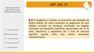 ART. 100, CF
§ 5º É obrigatória a inclusão, no orçamento das entidades de
direito público, de verba necessária ao pagamento de seus
débitos, oriundos de sentenças transitadas em julgado,
constantes de precatórios judiciários apresentados até 1º de
julho, fazendo-se o pagamento até o final do exercício
seguinte, quando terão seus valores atualizados
monetariamente.
 