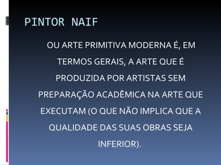 PINTOR NAIF
   OU ARTE PRIMITIVA MODERNA É, EM
     TERMOS GERAIS, A ARTE QUE É
     PRODUZIDA POR ARTISTAS SEM
  PREPARAÇÃO ACADÊMICA NA ARTE QUE
  EXECUTAM (O QUE NÃO IMPLICA QUE A
    QUALIDADE DAS SUAS OBRAS SEJA
             INFERIOR).
 