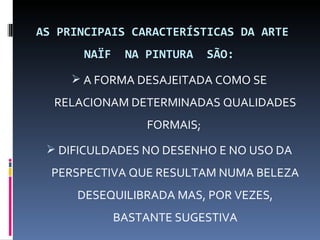 AS PRINCIPAIS CARACTERÍSTICAS DA ARTE
       NAÏF    NA PINTURA    SÃO:

      A FORMA DESAJEITADA COMO SE
  RELACIONAM DETERMINADAS QUALIDADES
                  FORMAIS;
  DIFICULDADES NO DESENHO E NO USO DA
  PERSPECTIVA QUE RESULTAM NUMA BELEZA
      DESEQUILIBRADA MAS, POR VEZES,
              BASTANTE SUGESTIVA
 