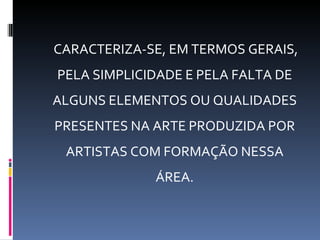 CARACTERIZA-SE, EM TERMOS GERAIS,
PELA SIMPLICIDADE E PELA FALTA DE
ALGUNS ELEMENTOS OU QUALIDADES
PRESENTES NA ARTE PRODUZIDA POR
 ARTISTAS COM FORMAÇÃO NESSA
             ÁREA.
 