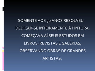 SOMENTE AOS 30 ANOS RESOLVEU
DEDICAR-SE INTEIRAMENTE À PINTURA.
  COMEÇAVA AÍ SEUS ESTUDOS EM
   LIVROS, REVISTAS E GALERIAS,
 OBSERVANDO OBRAS DE GRANDES
            ARTISTAS.
 