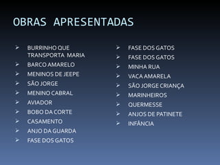 OBRAS APRESENTADAS
   BURRINHO QUE          FASE DOS GATOS
    TRANSPORTA MARIA      FASE DOS GATOS
   BARCO AMARELO         MINHA RUA
   MENINOS DE JEEPE      VACA AMARELA
   SÃO JORGE             SÃO JORGE CRIANÇA
   MENINO CABRAL         MARINHEIROS
   AVIADOR               QUERMESSE
   BOBO DA CORTE         ANJOS DE PATINETE
   CASAMENTO             INFÂNCIA
   ANJO DA GUARDA
   FASE DOS GATOS
 