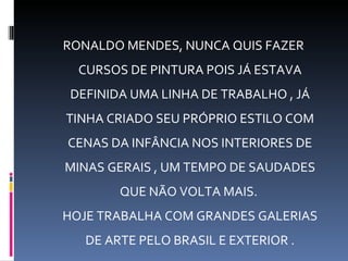 RONALDO MENDES, NUNCA QUIS FAZER
  CURSOS DE PINTURA POIS JÁ ESTAVA
 DEFINIDA UMA LINHA DE TRABALHO , JÁ
TINHA CRIADO SEU PRÓPRIO ESTILO COM
CENAS DA INFÂNCIA NOS INTERIORES DE
MINAS GERAIS , UM TEMPO DE SAUDADES
        QUE NÃO VOLTA MAIS.
HOJE TRABALHA COM GRANDES GALERIAS
   DE ARTE PELO BRASIL E EXTERIOR .
 