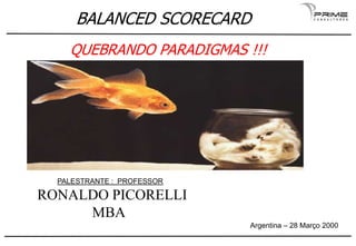 BALANCED SCORECARD
QUEBRANDO PARADIGMAS !!!
Importância e origens
PALESTRANTE : PROFESSOR
RONALDO PICORELLI
MBA
BALANCED SCORECARD
QUEBRANDO PARADIGMAS !!!
RONALDO PICORELLI
Argentina – 28 Março 2000
 