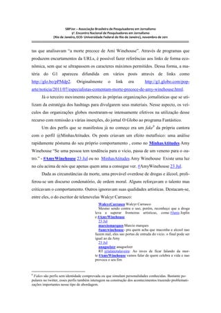 SBPJor – Associação Brasileira de Pesquisadores em Jornalismo
                                    9º. Encontro Nacional de Pesquisadores em Jornalismo
                       (Rio de Janeiro, ECO- Universidade Federal do Rio de Janeiro), novembro de 2011
::::::::::::::::::::::::::::::::::::::::::::::::::::::::::::::::::::::::::::::::::::::::::::::::::::::::::::::::::::::::::::::::::::::::::::::::::::::::::::::::::::::::

tas que analisavam “a morte precoce de Ami Winehouse”. Através de programas que
produzem encurtamentos da URLs, é possível fazer referências aos links de forma eco-
nômica, sem que se ultrapassem os caracteres máximos permitidos. Dessa forma, a ma-
téria do G1 apareceu difundida em vários posts através de links como
http://glo.bo/pPMdp2.                           Originalmente                    o        link         era               http://g1.globo.com/pop-
arte/noticia/2011/07/especialistas-comentam-morte-precoce-de-amy-winehouse.html.
          Já o terceiro movimento pertence às próprias organizações jornalísticas que se uti-
lizam da estratégia dos hashtags para divulgarem seus materiais. Nesse aspecto, os veí-
culos das organizações globos mostraram-se intensamente efetivos na utilização desse
recurso com remissão a várias inserções, do jornal O Globo ao programa Fantástico.
          Um dos perfis que se manifestou já no começo era um fake6 da própria cantora
com o perfil @MinhasAtitudes. Os posts criavam um efeito metafísico: uma análise
rapidamente póstuma do seu próprio comportamento , como no MinhasAtitudes Amy
Winehouse “Se uma pessoa tem tendência para o vício, passa de um veneno para o ou-
tro.” - #AmyWinehouse 23 Jul ou no MinhasAtitudes Amy Winehouse Existe uma luz
no céu acima de nós que apenas quem ama a consegue ver. #AmyWinehouse 23 Jul.
          Dada as circunstâncias da morte, uma provável overdose de drogas e álcool, proli-
ferou-se um discurso condenatório, de ordem moral. Alguns reforçavam o talento mas
criticavam o comportamento. Outros ignoravam suas qualidades artísticas. Destacam-se,
entre eles, o do escritor de telenovelas Walcyr Carrasco:
                                                                      WalcyrCarrasco Walcyr Carrasco
                                                                      Mesmo sendo contra o uso, porém, reconheço que a droga
                                                                   leva a superar fronteiras artisticas, como #Janis Joplin
                                                                   e #AmyWinehouse
                                                                      23 Jul
                                                                      marciomarques Marcio marques
                                                                      #amywinehouse- pra quem acha que maconha e alcool nao
                                                                   fazem mal, eles sao portas de entrada do vicio. o final pode ser
                                                                   igual ao da Amy
                                                                      23 Jul
                                                                      anagoelzer anagoelzer
                                                                      RT @talanotalaveira: Ao inves de ficar falando da mor-
                                                                   te #AmyWinehouse vamos falar de quem celebra a vida e nao
                                                                   provoca o seu fim


6
 Fakes são perfis sem identidade comprovada ou que simulam personalidades conhecidas. Bastante po-
pulares no twitter, esses perfis também interagem na construção dos acontecimentos trazendo problemati-
zações importantes nesse tipo de abordagem.
 