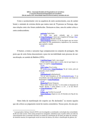 SBPJor – Associação Brasileira de Pesquisadores em Jornalismo
                                    9º. Encontro Nacional de Pesquisadores em Jornalismo
                       (Rio de Janeiro, ECO- Universidade Federal do Rio de Janeiro), novembro de 2011
::::::::::::::::::::::::::::::::::::::::::::::::::::::::::::::::::::::::::::::::::::::::::::::::::::::::::::::::::::::::::::::::::::::::::::::::::::::::::::::::::::::::

          Como o acontecimento veio na sequência de outro acontecimento, esse de caráter
brutal, o atentado de extrema direita que matou mais de 70 pessoas na Noruega, algu-
mas relações entre eles foram estabelecidas. Destacam-se duas, uma de caráter crítico e
outra condescendente.
                                                                     saulosales Saulo Sales
                                                                     E    ainda     tem   gente     achando    que      a    morte
                                                                   de #AmyWinehouse é maior que a tragédia da Noruega. #Fail
                                                                     gondimricardo Ricardo Gondim
                                                                     #amywinehouse destruiu a si um dia depois que um norue-
                                                                   guês matou 92. Ela, autodestrutiva, implodiu-se; ele, assassino,
                                                                   quis explodir o mundo
                                                                     23 Jul


          O humor, a ironia e sarcasmo logo compareceram no conjunto de postagens. São
posts que de certa forma desconstroem o peso da inevitabilidade num processo de car-
navalização, no sentido de Bakhtin (1993).
                                                                     CadeMeuUisque Cadê o meu uísque?
                                                                     O lado ruim de morrer não é a morte, mas ter que largar o u-
                                                                   ísque e os cigarros. #AmyWinehouse
                                                                     23 Jul
                                                                     erica_leobas Erica Leobas
                                                                     RT @rafa_couto: #AmyWinehouse "do pó viestes, pelo pó
                                                                   passastes, ao pó voltarás."
                                                                     23 Jul
                                                                     rafaelmalenotti rafaelmalenotti
                                                                     Vai ser uma tremedeira só! RT @FilhoDoOCriador: E na
                                                                   Cracolândia está sendo programado um minuto sem fumar em
                                                                   homenagem a #AmyWinehouse
                                                                     23 Jul
                                                                     HomerFail Homer Simpsons
                                                                     Deus, vamos fazer um trato ? vc leva todas as integrantes da
                                                                   "banda" Restart, o justin bieber e o LS , e só nos Devol-
                                                                   ve #AmyWinehouse e o MJ
                                                                     23 Jul.
                                                                     Fellipe_cap Verified Account ✔
                                                                     #amywinehouse chegou ao céu, foi barrada com 2kg de ma-
                                                                   conha


          Outra linha de manifestação diz respeito aos fãs declarados7 ou mesmo àqueles
que são críticos ao julgamento moral de muitos comentários. Nesses posts, há uma pro-


7
  A pesquisadora Adriana Amaral (2010) vem investigando a constituição e articulação das comunidades
de fãs nas redes sociais. Entre outras perspectivas instigantes, identificou que os perfis online em redes de
relacionamento têm se mostrado eficientes no sentido de constituição de um banco de dados de consumo,
de memória musical, de organização social em torno da música, de crítica e classificação de gêneros, de
 