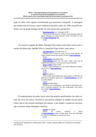 SBPJor – Associação Brasileira de Pesquisadores em Jornalismo
                                    9º. Encontro Nacional de Pesquisadores em Jornalismo
                       (Rio de Janeiro, ECO- Universidade Federal do Rio de Janeiro), novembro de 2011
::::::::::::::::::::::::::::::::::::::::::::::::::::::::::::::::::::::::::::::::::::::::::::::::::::::::::::::::::::::::::::::::::::::::::::::::::::::::::::::::::::::::

jeção do ídolo como alguém inconformado que necessitava transgredir. A mensagem
que lembra letra de Cazuza, cantor/compositor brasileiro morto em 1990, em perfil atri-
buído a Leo da banda Inimigos da HP, faz uma síntese dessa perspectiva:
                                                                     leoinimigosdahp Leo - Inimigos da HP
                                                                     "Meus heróis morreram de overdose, meus inimigos estão no
                                                                   poder. Ideologia, eu quero uma pra viver!" (Cazuza) Vá com
                                                                   Deus#AmyWinehouse #fb
                                                                     23 Jul


          Até mesmo o jogador do Milan Alexandre Pato entrou nesta linha, assim como o
escritor de telenovelas Agnaldo Silva e o jornalista Tiago Leifert, entre outros:
                                                                     AlexandrePaato Alexandre Pato #9
                                                                     Surpreso com a morte do ícone musical dessa década, de
                                                                   longe a melhor artista dos últimos 10 anos. #amywinehouse
                                                                     23 Jul
                                                                     Aguinaldinho Aguinaldo Silva
                                                                     #amywinehouse estar nos TTs não é nada, você esta na
                                                                   memoria de todos nós e na historia da musica mundial.
                                                                     Tiago_Leifert Tiago Leifert
                                                                     Perder a Amy Winehouse é como perder Mamonas Assassi-
                                                                   nas de novo ! #amywinehouse
                                                                     23 Jul
                                                                     23 Jul
                                                                     lellid léli duarte ☺
                                                                     Todo mundo sente peninha dos muito pobres ou filhinhos de
                                                                   papai que se drogam, agora, pq é a #AmyWinehouse, um íco-
                                                                   ne, todos julgam.
                                                                     23 Jul
                                                                     ebitelo Euclides Bitelo
                                                                     Estaremos nós condenados a um mundo de sertanejos, gos-
                                                                   pels e sertanejos gospels? Eles são comportados, mas chatos
                                                                   pra caralho! #amywinehouse
                                                                     23 Jul


          O comportamento da mídia, assim como das próprias manifestações nas redes so-
ciais são alvos de críticas. Percebe-se uma postura ambígua na medida em que quem
critica vale-se das mesmas estratégias dos demais, o que amplia o sentido de conversa-
ção, ao mesmo tempo dialogada e narcísica.
                                                                     leotody Leo Rapini
                                                                     Hienas        do      twitter     celebram   a    morte
                                                                   da #amywinehouse rindo e fzendo piada. Elas são conhecidas
                                                                   por caçar e se alimentar de suas presas vivas.
                                                                     23 Jul


constituição de reputação de conhecimento sobre o assunto, quando aliados aos sistemas de recomenda-
ções musicais.
 