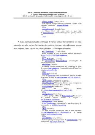 SBPJor – Associação Brasileira de Pesquisadores em Jornalismo
                                    9º. Encontro Nacional de Pesquisadores em Jornalismo
                       (Rio de Janeiro, ECO- Universidade Federal do Rio de Janeiro), novembro de 2011
::::::::::::::::::::::::::::::::::::::::::::::::::::::::::::::::::::::::::::::::::::::::::::::::::::::::::::::::::::::::::::::::::::::::::::::::::::::::::::::::::::::::

                                                                      galvao_matheus Matheus Galvão
                                                                      Nem esperam o corpo esfriar e já começam a querer lucrar
                                                                   com isso... Assustador... #AmyWinehouse
                                                                      23 Jul
                                                                      deputadokennedy Kennedy Nunes
                                                                      A Globo News não sabe mais o que falar
                                                                   da #amywinehouse. Até o Eca Camargo teve que vir p estúdio
                                                                   rsrs
                                                                      23 Jul


          A mídia institucionalizada comparece de várias formas: faz referência aos seus
materiais, reproduz trechos das canções das cantoras, convida a interação com a propos-
ta de enquetes como “qual a sua canção preferida” e outros procedimentos.
                                                                      OTEMPOonline O TEMPO online
                                                                      Causa da morte de Amy Winehouse ainda é desconheci-
                                                                   da.http://owl.li/5LNG6 #amywinehouse
                                                                      23 Jul
                                                                      BlogdoNoblat Blog do Noblat
                                                                      RT @JornalOGlobo: #amywinehouse: consternações de
                                                                   uma morte anunciada
                                                                      showdavida Fantástico
                                                                      O Canal F especial mostra como será a cobertura da morte
                                                                   da cantora #amywinehouse. E essa maldição dos 27 anos? As-
                                                                   sista:tinyurl.com/3awll3o
                                                                      23 Jul
                                                                      saulosales Saulo Sales
                                                                      Veja no @papelpop como as celebridades reagiram no Twit-
                                                                   ter ao saber da morte de #amywinehouse http://bit.ly/qps4zA.
                                                                      23 Jul
                                                                      JPCURITIBA JOVEM PAN CURITIBA
                                                                      #AmyWinehouse "Nós apenas dizemos adeus com palavras
                                                                   / Eu morro umas cem vezes" (Back to Black)
                                                                      criativaonline Revista Criativa
                                                                      Qual               sua            música            preferi-
                                                                   da? #tributo #amywinehouse:http://ow.ly/5LKtL
                                                                      23 Jul
                                                                      canalglobonews Globo News
                                                                      A última aparição pública de #amywinehouse foi em show
                                                                   de      afilhada     artística.  Confira    as  imagens       -
                                                                    glo.bo/nc6MbU #globonews
                                                                      ultimosegundo Último Segundo
                                                                      #AmyWinehouse era "superamável" e querida no bairro, di-
                                                                   zem vizinhos ao @iG http://ig.com/8qp
                                                                      23 Jul
                                                                      JHoje Jornal Hoje
                                                                      Vc pode ter outras informações sobre a morte da canto-
                                                                   ra #Amywinehouse no @JNTVGloboBrasil ou na Globo
                                                                   News:g1.globo.com/globo-news/
                                                                      23 Jul
                                                                      JornalOGlobo Jornal O Globo
                                                                      Polícia inglesa já investiga morte de #amywinehouse. Veja
                                                                   a fotogaleria: http://migre.me/5kFDC
 