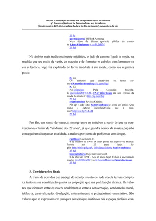 SBPJor – Associação Brasileira de Pesquisadores em Jornalismo
                                    9º. Encontro Nacional de Pesquisadores em Jornalismo
                       (Rio de Janeiro, ECO- Universidade Federal do Rio de Janeiro), novembro de 2011
::::::::::::::::::::::::::::::::::::::::::::::::::::::::::::::::::::::::::::::::::::::::::::::::::::::::::::::::::::::::::::::::::::::::::::::::::::::::::::::::::::::::

                                                                     23 Ju
                                                                     quemacontece QUEM Acontece
                                                                     Veja vídeo de última aparição                                     pública         da     canto-
                                                                   ra #AmyWinehouse: t.co/hU5tfdM
                                                                     23 Jul


          No âmbito mais tradicionalmente midiático, o lado da cantora ligado à moda, na
medida que seu estilo de vestir, de maquiar e de formatar os cabelos transformaram-se
em referência, logo foi explorado de forma imediata à sua morte, como nos seguintes
posts:
                                                                     iG iG
                                                                     Os     famosos      que     adoravam     se   vestir    co-
                                                                   mo #AmyWinehousehttp://ig.com/8qd
                                                                     iG iG
                                                                     No @igmoda:           Para         Costanza        Pascola-
                                                                   to @constanzOFICIAL, #AmyWinehouse era um retrato da
                                                                   moda do século 21http://ig.com/8ql
                                                                     23 Jul
                                                                     criativaonline Revista Criativa
                                                                     Pin-up e lady like, #amywinehouse é ícone de estilo. Que
                                                                   make     e     cabelo     inconfundíveis,   não   é     mes-
                                                                   mo? http://ow.ly/5LLcH
                                                                     23 Jul


          Por fim, um senso de contexto emerge entre os twiteiros a partir do que se con-
vencionou chamar de “síndrome dos 27 anos”, já que grandes nomes da música pop não
conseguiram ultrapassar essa idade, a maioria por conta de problemas com drogas.
                                                                     cacildanc Cacilda N.C.
                                                                     4 de outubro de 1970: O Blues perde sua áspera voz branca:
                                                                   Morre           aos      27      anos        Janes        Jo-
                                                                   plin http://bit.ly/pZg1pU @HojenaHistoria #amywinehouse
                                                                     23 Jul
                                                                     hojenahistoria Hoje na História JB
                                                                     8 de abril de 1994 – Aos 27 anos, Kurt Cobain é encontrado
                                                                   morto: t.co/8B0gAQC via @HojenaHistoria #amywinehouse
                                                                     23 Jul


          5. Considerações finais
          A trama de sentidos que emerge do acontecimento em rede revela textura comple-
xa tanto na sua constituição quanto na proporção que sua proliferação alcança. Os valo-
res que circulam entre os tweets desdobram-se entre a consternação, condenação moral,
idolatria, carnavalização, divulgação, entretenimento e protagonismo enunciativo. São
valores que se expressam em qualquer conversação instituída nos espaços públicos con-
 