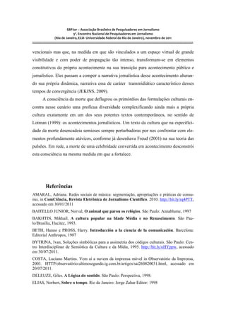 SBPJor – Associação Brasileira de Pesquisadores em Jornalismo
                                    9º. Encontro Nacional de Pesquisadores em Jornalismo
                       (Rio de Janeiro, ECO- Universidade Federal do Rio de Janeiro), novembro de 2011
::::::::::::::::::::::::::::::::::::::::::::::::::::::::::::::::::::::::::::::::::::::::::::::::::::::::::::::::::::::::::::::::::::::::::::::::::::::::::::::::::::::::

vencionais mas que, na medida em que são vinculados a um espaço virtual de grande
visibilidade e com poder de propagação tão intenso, transformam-se em elementos
constitutivos do próprio acontecimento na sua transição para acontecimento público e
jornalístico. Eles passam a compor a narrativa jornalística desse acontecimento alteran-
do sua própria dinâmica, narrativa essa de caráter transmidiático característico desses
tempos de convergência (JEKINS, 2009).
          A consciência da morte que deflagrou os primórdios das formulações culturais en-
contra nesse cenário uma profícua diversidade complexificando ainda mais a própria
cultura exatamente em um dos seus potentes textos contemporâneos, no sentido de
Lotman (1999): os acontecimentos jornalísticos. Um texto da cultura que na especifici-
dade da morte desencadeia semioses sempre perturbadoras por nos confrontar com ele-
mentos profundamente atávicos, conforme já desenhava Freud (2001) na sua teoria das
pulsões. Em rede, a morte de uma celebridade convertida em acontecimento desconstrói
esta consciência na mesma medida em que a fortalece.




              Referências
AMARAL, Adriana. Redes sociais de música: segmentação, apropriações e práticas de consu-
mo, in ComCiência, Revista Eletrônica de Jornalismo Científico. 2010. http://bit.ly/rq4PTT,
acessado em 30/01/2011
BAITELLO JUNIOR, Norval, O animal que parou os relógios. São Paulo: Annablume, 1997
BAKHTIN, Mikhail, A cultura popular na Idade Média e no Renascimento. São Pau-
lo/Brasília, Hucitec, 1993.
BETH, Hanno e PROSS, Harry. Introducción a la ciencia de la comunicación. Barcelona:
Editorial Anthropos, 1987
BYTRINA, Ivan, Soluções simbólicas para a assimetria dos códigos culturais. São Paulo: Cen-
tro Interdisciplinar de Semiótica da Cultura e da Mídia, 1995. http://bit.ly/oHYppw, acessado
em 30/07/2011.
COSTA, Luciano Martins. Vem aí a nuvem da imprensa móvel in Observatório da Imprensa,
2003. HTTP/observatório.ultimosegundo.ig.com.bt/artigos/sai260820031.html, acessado em
20/07/2011.
DELEUZE, Giles. A Lógica do sentido. São Paulo: Perspectiva, 1998.
ELIAS, Norbert, Sobre o tempo. Rio de Janeiro: Jorge Zahar Editor: 1998
 