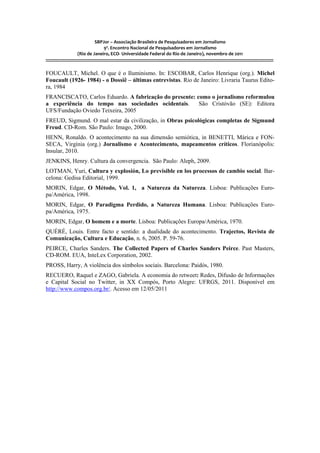 SBPJor – Associação Brasileira de Pesquisadores em Jornalismo
                                    9º. Encontro Nacional de Pesquisadores em Jornalismo
                       (Rio de Janeiro, ECO- Universidade Federal do Rio de Janeiro), novembro de 2011
::::::::::::::::::::::::::::::::::::::::::::::::::::::::::::::::::::::::::::::::::::::::::::::::::::::::::::::::::::::::::::::::::::::::::::::::::::::::::::::::::::::::

FOUCAULT, Michel. O que é o Iluminismo. In: ESCOBAR, Carlos Henrique (org.). Michel
Foucault (1926- 1984) - o Dossiê – últimas entrevistas. Rio de Janeiro: Livraria Taurus Edito-
ra, 1984
FRANCISCATO, Carlos Eduardo. A fabricação do presente: como o jornalismo reformulou
a experiência do tempo nas sociedades ocidentais.       São Cristóvão (SE): Editora
UFS/Fundação Oviedo Teixeira, 2005
FREUD, Sigmund. O mal estar da civilização, in Obras psicológicas completas de Sigmund
Freud. CD-Rom. São Paulo: Imago, 2000.
HENN, Ronaldo. O acontecimento na sua dimensão semiótica, in BENETTI, Márica e FON-
SECA, Virgínia (org.) Jornalismo e Acontecimento, mapeamentos críticos. Florianópolis:
Insular, 2010.
JENKINS, Henry. Cultura da convergencia. São Paulo: Aleph, 2009.
LOTMAN, Yuri, Cultura y explosión, Lo previsible en los processos de cambio social. Bar-
celona: Gedisa Editorial, 1999.
MORIN, Edgar, O Método, Vol. 1, a Natureza da Natureza. Lisboa: Publicações Euro-
pa/América, 1998.
MORIN, Edgar, O Paradigma Perdido, a Natureza Humana. Lisboa: Publicações Euro-
pa/América, 1975.
MORIN, Edgar, O homem e a morte. Lisboa: Publicações Europa/América, 1970.
QUÉRÉ, Louis. Entre facto e sentido: a dualidade do acontecimento. Trajectos, Revista de
Comunicação, Cultura e Educação, n. 6, 2005. P. 59-76.
PEIRCE, Charles Sanders. The Collected Papers of Charles Sanders Peirce. Past Masters,
CD-ROM. EUA, InteLex Corporation, 2002.
PROSS, Harry, A violência dos símbolos sociais. Barcelona: Paidós, 1980.
RECUERO, Raquel e ZAGO, Gabriela. A economia do retweet: Redes, Difusão de Informações
e Capital Social no Twitter, in XX Compós, Porto Alegre: UFRGS, 2011. Disponível em
http://www.compos.org.br/. Acesso em 12/05/2011
 