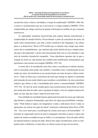 SBPJor – Associação Brasileira de Pesquisadores em Jornalismo
                                    9º. Encontro Nacional de Pesquisadores em Jornalismo
                       (Rio de Janeiro, ECO- Universidade Federal do Rio de Janeiro), novembro de 2011
::::::::::::::::::::::::::::::::::::::::::::::::::::::::::::::::::::::::::::::::::::::::::::::::::::::::::::::::::::::::::::::::::::::::::::::::::::::::::::::::::::::::

sazonal dos ciclos e ritmos e atividades), o tempo da estabilização” (MORIN, 1986: 86).
A morte é o acontecimento que une o irreversível e o tempo complexo (MORIN, 1970),
complexidade que atinge contornos de grande sofisticação na medida em que o humano
semiotiza-se.
          As capacidades semióticas desenvolvidas pela espécie humana intensificaram a
complexidade do mundo biofísico. Provavelmente a partir da consciência da morte, da
morte como acontecimento, que toda a trama constitutiva das linguagens e da cultura
passa a se desenvolver. Morin (1975) lembra que os túmulos mais antigos que conhe-
cemos são os neanderthaleses que indiciam algo muito distinto do que a simples prote-
ção para a decomposição: o morto está numa posição fetal com os ossos pintados e uma
série de utensílios fazendo-lhe companhia. Essas descobertas apontam não só para a
irrupção da morte na vida humana mas também para modificações antropológicas que
permitiram e provocaram essa irrupção (MORIN, 1975: 94).
          A morte não é só reconhecida como fato, como a reconhecem os demais animais,
nem só ressentida como perda, mas também é concebida como a transformação de um
estado em outro: ela transforma-se em acontecimento em torno do qual a cultura consti-
tui-se. “Tudo no indica que a consciência da morte que emerge no sapiens é constituída
pela interação de uma mente objetiva que reconhece a mortalidade e de uma consciência
subjetiva que afirma se não a imortalidade pelo menos a transmortalidade” (MORIN,
1975: 95). Os ritos de morte tomada agora como acontecimento fazem frente ao terror
provocado pela ideia do nada: nasce a projeção do duplo e com ele a própria natureza do
signo, ou seja, algo que ocupa o lugar de uma outra coisa.
          Esta realidade da sociedade humana aponta para boa parte de coisas que estão para
algo distinto e requerem interpretação, quer dizer, de signos que possibilitam a interpre-
tação. “Onde faltam os signos, nós imaginamos o nada e, onde parece haver o nada, no
apressamos em colocar um signo de ordem” sentenciava sabiamente Harry Pross (1980:
14). “Isso serve tanto para a socialização da criança como para a da humanidade”. O
princípio de organização através do qual as linguagens articulam-se passa a impor uma
espécie de coação na medida em que as ordens e os consequentes focos de poder advêm
da resposta humana à ameaça do nada. Através dos signos reconhecemos como se com-
portam entre si distâncias, os intervalos e as classes sociais em que nos movemos.
 