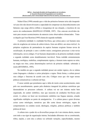 SBPJor – Associação Brasileira de Pesquisadores em Jornalismo
                                    9º. Encontro Nacional de Pesquisadores em Jornalismo
                       (Rio de Janeiro, ECO- Universidade Federal do Rio de Janeiro), novembro de 2011
::::::::::::::::::::::::::::::::::::::::::::::::::::::::::::::::::::::::::::::::::::::::::::::::::::::::::::::::::::::::::::::::::::::::::::::::::::::::::::::::::::::::

          Nobert Elias (1998) entende que a vida dos primeiros homens teria sido insuportá-
vel caso eles não desenvolvessem a capacidade de compensar seu desconhecimento com
fantasias cuja carga afetiva refletia a insegurança de sua situação, a incerteza do seu
acervo de conhecimento (BAITELLO JÚNIOR, 1997) . Eles estavam envolvidos de-
mais para encarar acontecimentos da natureza como observadores distanciados. Trata-
se daquilo que Ivan Bystrina (1995) chama de segunda realidade.
          A primeira realidade é a realidade bio-física, que coloca para o ser humano uma
séire de exigências em termos de sobrevivência. Gera um déficit, um stress terrível. As
prórpiras exigências de permanência da espécie humana exigiram formas novas de
socialização, de proteção e com o cérebro maior, consiguimos processar e criar novas
informações, novos códigos. O ser humano despreende-se da primeira realidade criando
a segunda realidade como desdobramento inevitável. Nesta realidde eminentemente
humana, noológica, simbólica, completamente sígnica, o homem tenta superar no mito,
na magia nos ritos, certas determinações terríveis da primeira ralidade. sobretudo à
morte (BYSTRINA, 1995).
          Na medida em que a segunda realidade possui um caráter sígnico, ela se ordena
como linguagem e obedece a certos princípios e regras. Desta forma, a cultura possui
seus códigos e funciona de acordo com eles. Códigos esses que vão reger nossas
práticas comunicativas e culturais até hoje.
          É nesse sentido que postulamos aqui a idéia de morte como acontecimento, tanto
pelo seu assombramento, quanto pela dinâmica inaugural de práticas semióticas que
desencadeiam os processos culturais. A cultura vai ser um sistema muito bem
organizado, de caráter simbólico, mas que necessita de condições bio-físicas para
existir. A cultura vai fazer um investimento simbólico nas línguas naturais, criando
significados múltiplos ao ponto de amalgamá-las. E a cultura passa a gerar diversas
coisas como mitologias, narrativas que dão conta dessas mitologias, regras de
comportamento ou conduta social, ideologias, religiões, práticas políticas e também
práticas de lazer.
          A cultura tem o poder de se diverssificar porque ela é um sistema aberto, mesmo
com todo o seu rigor de organização interna. Sociedades diferentes vão se constituindo,
tribos, nações, e com elas a cultura vai sofrendo variações, especificidades, mesmo
 