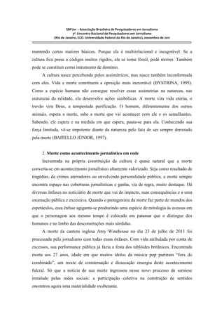 SBPJor – Associação Brasileira de Pesquisadores em Jornalismo
                                    9º. Encontro Nacional de Pesquisadores em Jornalismo
                       (Rio de Janeiro, ECO- Universidade Federal do Rio de Janeiro), novembro de 2011
::::::::::::::::::::::::::::::::::::::::::::::::::::::::::::::::::::::::::::::::::::::::::::::::::::::::::::::::::::::::::::::::::::::::::::::::::::::::::::::::::::::::

mantendo certos matizes básicos. Porque ela é multirelacional e inesgotável. Se a
cultura fica presa a códigos muitos rígidos, ela se torna fóssil, pode morrer. Também
pode se constituir como intrumento de domínio.
          A cultura nasce percebendo polos assimétricos, mas nasce também inconformada
com eles. Vida e morte constituem a oposição mais inexorável (BYSTRINA, 1995).
Como a espécie humana não consegue resolver essas assimetrias na natureza, nas
estruturas da ralidade, ela desenvolve ações simbólicas. A morte vira vida eterna, o
trovão vira Deus, a tempestade purificação. O homem, diferentemente dos outros
animais, espera a morte, sabe a morte que vai acontecer com ele e os semelhantes.
Sabendo, ele espera e na medida em que espera, pauta-se para ela. Conhecendo sua
força limitada, vê-se impotente diante da natureza pelo fato de ser sempre derrotado
pela morte (BAITELLO JÚNIOR, 1997).


          2. Morte como acontecimento jornalístico em rede
          Incrustrada na própria constituição da cultura é quase natural que a morte
converta-se em acontecimento jornalístico altamente valorizado. Seja como resultado de
tragédias, de crimes aterradores ou envolvendo personalidade pública, a morte sempre
encontra espaço nas coberturas jornalísticas e ganha, via de regra, muito destaque. Há
diversas ênfases no noticiário de morte que vai do impacto, suas consequências e a uma
exumação pública e excessiva. Quando o protagonista da morte faz parte do mundos dos
espetáculos, essa ênfase agiganta-se produzindo uma espécie de mitologia às avessas em
que o personagem aos mesmo tempo é colocado em patamar que o distingue dos
humanos e no limbo das desconstruções mais sórdidas.
          A morte da cantora inglesa Amy Winehouse no dia 23 de julho de 2011 foi
processada pelo jornalismo com todas essas ênfases. Com vida atribulada por conta de
excessos, sua performance pública já fazia a festa dos tablóides britânicos. Encontrada
morta aos 27 anos, idade em que muitos ídolos da música pop partiram “fora do
combinado”, um mixto de consternação e dissecação emergiu deste acontecimento
fulcral. Só que a notícia de sua morte ingressou nesse novo processo de semiose
instalado pelas redes sociais: a participação coletiva na construção de sentidos
encontrou agora uma materialidade exuberante.
 