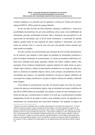 SBPJor – Associação Brasileira de Pesquisadores em Jornalismo
                                    9º. Encontro Nacional de Pesquisadores em Jornalismo
                       (Rio de Janeiro, ECO- Universidade Federal do Rio de Janeiro), novembro de 2011
::::::::::::::::::::::::::::::::::::::::::::::::::::::::::::::::::::::::::::::::::::::::::::::::::::::::::::::::::::::::::::::::::::::::::::::::::::::::::::::::::::::::

wireless computers e as conexões sem fio adensam a vivência do “tempo real” pelo jor-
nalismo (COSTA, 2003) a partir de espaços híbridos.
          Se por um lado, há todo um fluxo libertário, anárquico, colaborativo, numa nova
possibilidade de jornalismo, há, por outro problemas sérios como o da credibilidade da
informação, precisão, proliferação de boatos. Mas o fenômeno mais perceptível é o da
repercussão da informação, que se dá de forma estonteante. A construção da opinião
pública, grande trunfo de uma imprensa de ideais modernos e iluministas, saiu total-
mente do controle. Esta é a cena de uma crise que está gerando muitas questões que
estão sendo investigadas.
          Os casos recentes de acontecimentos que emergem da web revelam desdobramen-
tos de semiose5 que atendem à outra lógica de produção de informação jornalística a
partir da própria instituição do acontecimento. As rotinas de produção tradicionais exi-
biam nexo ordenado entre pauta, apuração, relação com fontes, redação, edição e dia-
gramação. Essas instâncias interpretantes seguiam trajetória de cunho linear na qual a
relação signo (notícia) e objeto (acontecimento) desdobrava-se ao longo da cadeia pro-
dutiva e culminava no deadline imposto. Havia, neste contexto, um predomínio da refe-
rencialidade que migrava, via operações produtivas, ora para as lógicas simbólicas de
convenção dos códigos jornalísticos, ora para as lógicas icônicas de sedução, sobretudo
pelas imagens.
          Com relação ao acontecimento em rede, em primeiro lugar, já se tem um aconte-
cimento de natureza essencialmente sígnica, logo já articulado nas tramas simbólicas do
que Peirce (2002) chama de terceridade. Isso porque é a partir de sua construção no am-
biente da rede que o acontecimento se institui. É na web que o acontecimento se produz
independente do fato de ele poder se referir a uma realidade exterior. Os episódios só se
transformam em acontecimento por conta desta mediação. Em segundo, as lógicas de
5
  Semiose está sendo empregada aqui no sentido oferecido pela Teoria Geral dos Signos de C. S. Peirce
(2002). Em primeiro lugar, o signo é pensado de forma triádica e só existe enquanto tal a partir de um
processo relacional das três dimensões envolvidas: signo, objeto e interpretante. Em segundo, se o inter-
pretante é um novo signo acionado neste processo, e sua geração configura-se como potencialmente infi-
nita, seu funcionamento já traz embutida a própria semiose que, em outros termos, significa a ação do
signo. Em terceiro, o signo só existe por conta de uma determinação, a do seu objeto, cuja natureza não
precisa ser necessariamente alguma "coisa" constituída no mundo, mas algo da ordem do imaginado ou
do conceito. E toda a seqüência de interpretantes vai, de alguma forma, dar conta destes objetos originá-
rios.
 