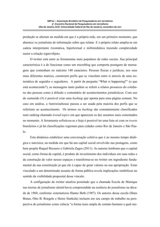 SBPJor – Associação Brasileira de Pesquisadores em Jornalismo
                                    9º. Encontro Nacional de Pesquisadores em Jornalismo
                       (Rio de Janeiro, ECO- Universidade Federal do Rio de Janeiro), novembro de 2011
::::::::::::::::::::::::::::::::::::::::::::::::::::::::::::::::::::::::::::::::::::::::::::::::::::::::::::::::::::::::::::::::::::::::::::::::::::::::::::::::::::::::

produção se alteram na medida em que é a própria rede, em um primeiro momento, que
abastece os jornalistas de informação sobre que relatar. E o próprio relato amplia-se em
cadeia interpretante rizomática, hipertextual e miltimidiática trazendo complexidade
maior a relação signo/objeto.
          O twitter está entre as ferramentas mais populares de redes sociais. Sua principal
característica é a de funcionar como um microblog que comporta postagem de mensa-
gens que contenham no máximo 140 caracteres. Pessoas físicas e jurídicas, nos seus
mais diferentes matizes, constroem perfis que se vinculam entre si através de uma sis-
temática de seguidos e seguidores. A partir da pergunta “What is happening?” (o que
está acontecendo?), as mensagens tanto podem se referir a relatos prosaicos do cotidia-
no das pessoas como à difusão e comentário de acontecimentos jornalísticos. Com uso
do sustenido (#) é possível criar uma hashtag que aponta para uma página comum. No
caso em análise, a #amiwinehouse passou a ser usada pela maioria dos perfis que se
referiram ao acontecimento. Os termos ou hashtag são constantemente classificados
num ranking chamado treend topics em que aparecem os dez assuntos mais comentados
no momento. A ferramenta sofisticou-se e hoje é possível ter uma lista só com os tweets
brasileiros e já há classificações regionais para cidades como Rio de Janeiro e São Pau-
lo.
          Esta dinâmica estabelece uma conversação coletiva que é ao mesmo tempo dialó-
gica e narcísica, na medida em que há um capital social envolvido nas postagens, como
bem propõe Raquel Recuero e Gabriela Zagos (2011). As autoras lembram que o capital
social, como forma de capital, é produto de investimento dos indivíduos em suas redes e
da construção de valor nesses espaços e transforma-se no twitter em ingrediente funda-
mental da sua constituição já que ele é capaz de gerar valores na sua apropriação. Estar
vinculado a um determinado assunto de forma pública revela implicações simbólicas no
sentido da visibilidade proposital desse vínculo.
          A configuração do twitter atualiza postulado que a chamada Escola de Munique
nas teorias de jornalismo alemã havia compreendido na essência do jornalismo na déca-
da de 1960, conforme sistematizou Hanno Beth (1987). Os autores dessa escola (Hans
Braun, Otto B. Roegele e Heinz Starkula) incluem em seu campo de trabalho na pers-
pectiva do jornalismo como ciência “a forma mais ampla de contato humano a qual me-
 