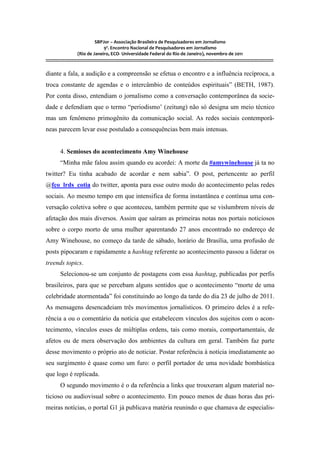 SBPJor – Associação Brasileira de Pesquisadores em Jornalismo
                                    9º. Encontro Nacional de Pesquisadores em Jornalismo
                       (Rio de Janeiro, ECO- Universidade Federal do Rio de Janeiro), novembro de 2011
::::::::::::::::::::::::::::::::::::::::::::::::::::::::::::::::::::::::::::::::::::::::::::::::::::::::::::::::::::::::::::::::::::::::::::::::::::::::::::::::::::::::

diante a fala, a audição e a compreensão se efetua o encontro e a influência recíproca, a
troca constante de agendas e o intercâmbio de conteúdos espirituais” (BETH, 1987).
Por conta disso, entendiam o jornalismo como a conversação contemporânea da socie-
dade e defendiam que o termo “periodismo’ (zeitung) não só designa um meio técnico
mas um fenômeno primogênito da comunicação social. As redes sociais contemporâ-
neas parecem levar esse postulado a consequências bem mais intensas.


          4. Semioses do acontecimento Amy Winehouse
          “Minha mãe falou assim quando eu acordei: A morte da #amywinehouse já ta no
twitter? Eu tinha acabado de acordar e nem sabia”. O post, pertencente ao perfil
@fco_lrds_cotia do twitter, aponta para esse outro modo do acontecimento pelas redes
sociais. Ao mesmo tempo em que intensifica de forma instantânea e contínua uma con-
versação coletiva sobre o que aconteceu, também permite que se vislumbrem níveis de
afetação dos mais diversos. Assim que saíram as primeiras notas nos portais noticiosos
sobre o corpo morto de uma mulher aparentando 27 anos encontrado no endereço de
Amy Winehouse, no começo da tarde de sábado, horário de Brasília, uma profusão de
posts pipocaram e rapidamente a hashtag referente ao acontecimento passou a liderar os
treends topics.
          Selecionou-se um conjunto de postagens com essa hashtag, publicadas por perfis
brasileiros, para que se percebam alguns sentidos que o acontecimento “morte de uma
celebridade atormentada” foi constituindo ao longo da tarde do dia 23 de julho de 2011.
As mensagens desencadeiam três movimentos jornalísticos. O primeiro deles é a refe-
rência a ou o comentário da notícia que estabelecem vínculos dos sujeitos com o acon-
tecimento, vínculos esses de múltiplas ordens, tais como morais, comportamentais, de
afetos ou de mera observação dos ambientes da cultura em geral. Também faz parte
desse movimento o próprio ato de noticiar. Postar referência à notícia imediatamente ao
seu surgimento é quase como um furo: o perfil portador de uma novidade bombástica
que logo é replicada.
          O segundo movimento é o da referência a links que trouxeram algum material no-
ticioso ou audiovisual sobre o acontecimento. Em pouco menos de duas horas das pri-
meiras notícias, o portal G1 já publicava matéria reunindo o que chamava de especialis-
 