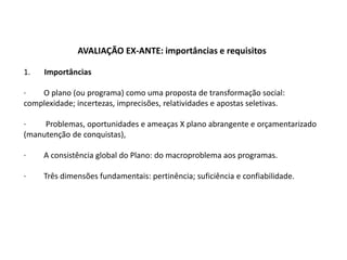 AVALIAÇÃO EX-ANTE: importâncias e requisitos

1.   Importâncias

·   O plano (ou programa) como uma proposta de transformação social:
complexidade; incertezas, imprecisões, relatividades e apostas seletivas.

·    Problemas, oportunidades e ameaças X plano abrangente e orçamentarizado
(manutenção de conquistas),

·    A consistência global do Plano: do macroproblema aos programas.

·    Três dimensões fundamentais: pertinência; suficiência e confiabilidade.
 