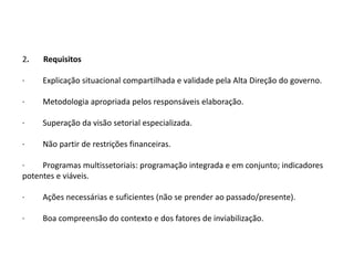 2.   Requisitos

·    Explicação situacional compartilhada e validade pela Alta Direção do governo.

·    Metodologia apropriada pelos responsáveis elaboração.

·    Superação da visão setorial especializada.

·    Não partir de restrições financeiras.

·    Programas multissetoriais: programação integrada e em conjunto; indicadores
potentes e viáveis.

·    Ações necessárias e suficientes (não se prender ao passado/presente).

·    Boa compreensão do contexto e dos fatores de inviabilização.
 