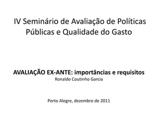 IV Seminário de Avaliação de Políticas
    Públicas e Qualidade do Gasto



AVALIAÇÃO EX-ANTE: importâncias e requisitos
              Ronaldo Coutinho Garcia



           Porto Alegre, dezembro de 2011
 