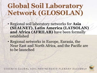 Global Soil Laboratory
Network (GLOSOLAN)
• Regional soil laboratory networks for Asia
(SEALNET), Latin America (LATSOLAN)
and Africa (AFRILAB) have been formally
established
• Regional networks in Europe, Eurasia, the
Near East and North Africa, and the Pacific are
to be launched
 