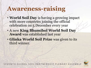 Awareness-raising
• World Soil Day is having a growing impact
with more countries joining the official
celebration on 5 December every year
• A new King Bhumibol World Soil Day
Award was established last year
• Glinka World Soil Prize was given to its
third winner.
 