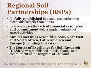 Regional Soil
Partnerships (RSPs)
• All fully established but some are performing
more satisfactorily than others
• In several cases the lack of financial resources
and commitment delays implementation of
agreed activities
• Annual meetings were held in Asia, Near East
and North Africa, Latin America and
Europe (including Eurasia)
• The Centre of Excellence for Soil Research
(CESRA) was established in Asia, thanks to the
commitment of the Kingdom of Thailand
 