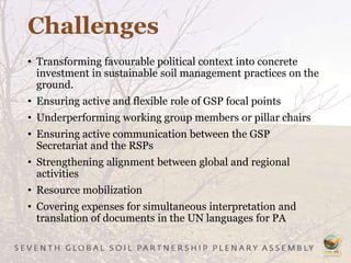 Challenges
• Transforming favourable political context into concrete
investment in sustainable soil management practices on the
ground.
• Ensuring active and flexible role of GSP focal points
• Underperforming working group members or pillar chairs
• Ensuring active communication between the GSP
Secretariat and the RSPs
• Strengthening alignment between global and regional
activities
• Resource mobilization
• Covering expenses for simultaneous interpretation and
translation of documents in the UN languages for PA
 