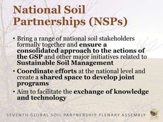 National Soil
Partnerships (NSPs)
• Bring a range of national soil stakeholders
formally together and ensure a
consolidated approach to the actions of
the GSP and other major initiatives related to
Sustainable Soil Management
• Coordinate efforts at the national level and
create a shared space to develop joint
programs
• Aim to facilitate the exchange of knowledge
and technology
 
