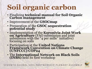 Soil organic carbon
• Finalizing technical manual for Soil Organic
Carbon management
• Improvement of the GSOCmap
• Preparation of the GSOC sequestration
potential study
• Implementation of the Koronivia Joint Work
on Agriculture (FAO submission and joint
submission with the “4 per mille” initiative)
focusing on soils
• Participation at the United Nations
Framework Convention on Climate Change
(UNFCCC) COP24
• The International Network on Black Soils
(INBS) held its first workshop
 
