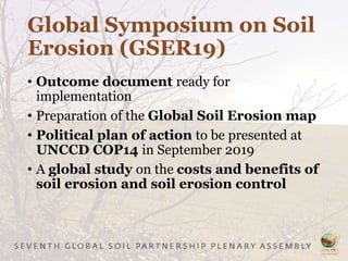 Global Symposium on Soil
Erosion (GSER19)
• Outcome document ready for
implementation
• Preparation of the Global Soil Erosion map
• Political plan of action to be presented at
UNCCD COP14 in September 2019
• A global study on the costs and benefits of
soil erosion and soil erosion control
 