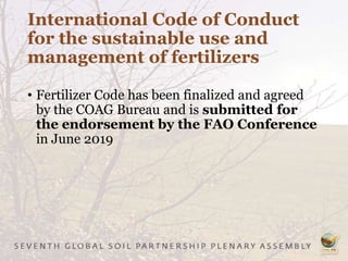 International Code of Conduct
for the sustainable use and
management of fertilizers
• Fertilizer Code has been finalized and agreed
by the COAG Bureau and is submitted for
the endorsement by the FAO Conference
in June 2019
 