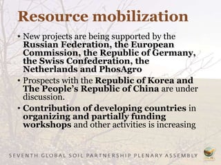 Resource mobilization
• New projects are being supported by the
Russian Federation, the European
Commission, the Republic of Germany,
the Swiss Confederation, the
Netherlands and PhosAgro
• Prospects with the Republic of Korea and
The People’s Republic of China are under
discussion.
• Contribution of developing countries in
organizing and partially funding
workshops and other activities is increasing
 