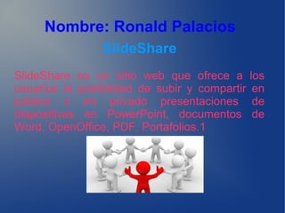 Nombre: Ronald Palacios
SlideShare
SlideShare es un sitio web que ofrece a los
usuarios la posibilidad de subir y compartir en
público o en privado presentaciones de
diapositivas en PowerPoint, documentos de
Word, OpenOffice, PDF, Portafolios.1
 
