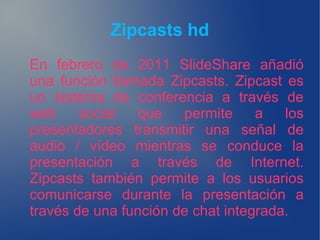 Zipcasts hd
En febrero de 2011 SlideShare añadió
una función llamada Zipcasts. Zipcast es
un sistema de conferencia a través de
web social que permite a los
presentadores transmitir una señal de
audio / vídeo mientras se conduce la
presentación a través de Internet.
Zipcasts también permite a los usuarios
comunicarse durante la presentación a
través de una función de chat integrada.
 