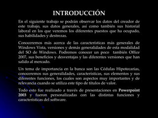 INTRODUCCIÓN En el siguiente trabajo se podrán observar los datos del creador de este trabajo, sus datos generales, así como también sus historial laboral en los que veremos los diferentes puestos que ha ocupado, sus habilidades y destrezas.  Conoceremos más acerca de las características más generales de Windows Vista, versiones y demás generalidades de esta modalidad del SO de Windows. Podremos conocer un poco  también Office 2007, sus beneficios y desventajas y las diferentes versiones que han salido al mercado. Un tema de importancia en la banca son las Cédulas Hipotecarias, conoceremos sus generalidades, características, sus elementos y sus diferentes funciones, los cuales son aspectos muy importantes y de relevancia cuando se utiliza este tipo de títulos de valor. Todo esto fue realizado a través de presentaciones en  Powerpoint 2003  y fueron personalizadas con las distintas funciones y características del software.  