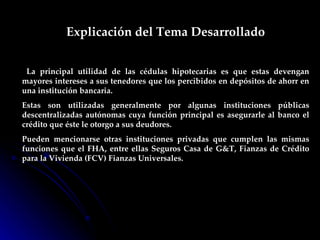 Explicación del Tema Desarrollado La principal utilidad de las cédulas hipotecarias es que estas devengan mayores intereses a sus tenedores que los percibidos en depósitos de ahorr en una institución bancaria. Estas son utilizadas generalmente por algunas instituciones públicas descentralizadas autónomas cuya función principal es asegurarle al banco el crédito que éste le otorgo a sus deudores.  Pueden mencionarse otras instituciones privadas que cumplen las mismas funciones que el FHA, entre ellas Seguros Casa de G&T, Fianzas de Crédito para la Vivienda (FCV) Fianzas Universales. 