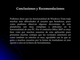 Conclusiones y Recomendaciones Podemos decir que las funcionalidad de Windows Vista trajo muchas más dificultades al usuario que beneficios, pues como pudimos observar algunas desventajas de esta plataforma son muy complejas y delicadas en la funcionalidad de una PC. Por el contrario Office 2007 es muy bien visto por muchos usuarios de esta aplicación pues presentas muchas ventajas que las versiones anteriores así como también su interfaz es muy agradable con lo que se gano a muchos usuarios por la forma de trasladarse en una opción a otra en la barra de herramientas. 