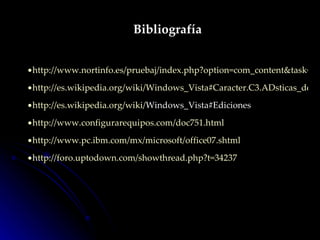 Bibliografía http://www.nortinfo.es/pruebaj/index.php?option=com_content&task=view&id=23&Itemid=2 http://es.wikipedia.org/wiki/Windows_Vista#Caracter.C3.ADsticas_de_Windows_Vista http:// es.wikipedia.org / wiki / Windows_Vista#Ediciones   http://www.configurarequipos.com/doc751.html http://www.pc.ibm.com/mx/microsoft/office07.shtml http:// foro.uptodown.com / showthread.php?t =34237 