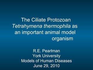 The Ciliate Protozoan Tetrahymena thermophila  as  an important animal model    organism R.E. Pearlman York University Models of Human Diseases June 29, 2010 
